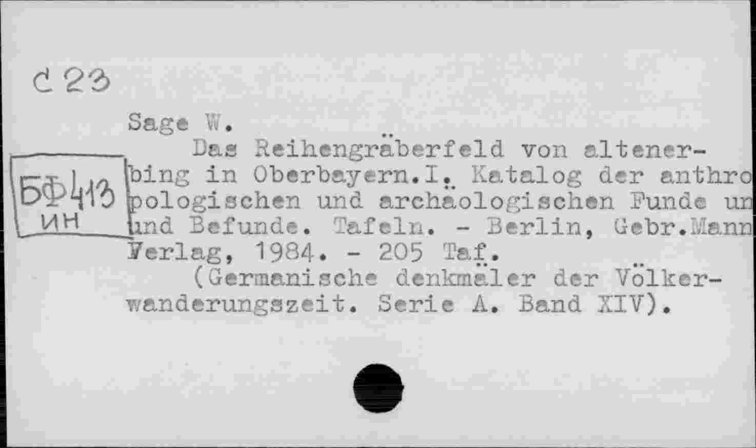 ﻿
Sage W.
_______ Das Reihengraberfeld von altener-ггд\І in thing in Oberbayern. !.. Katalog der anthrc iLzP^iO biologischen und archäologischen Funde ui у ИН Und Befunde. Tafeln. - Berlin, Uebr.Mam
Perlag, 1984. - 205 Taf.
(Germanische denkmäler der Volker-wanderungszeit. Serie A. Band XIV).